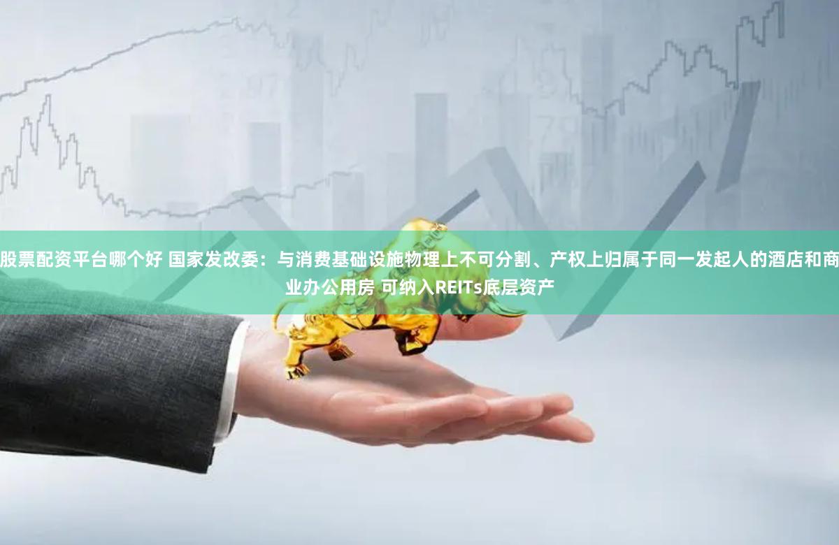 股票配资平台哪个好 国家发改委：与消费基础设施物理上不可分割、产权上归属于同一发起人的酒店和商业办公用房 可纳入REITs底层资产