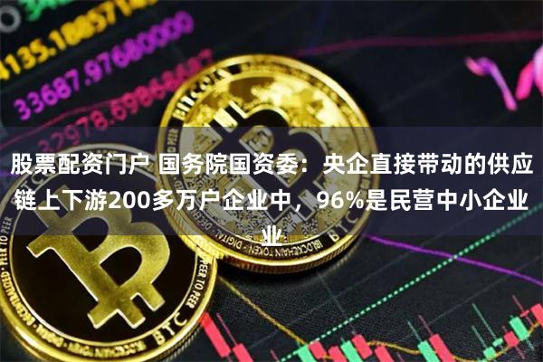 股票配资门户 国务院国资委：央企直接带动的供应链上下游200多万户企业中，96%是民营中小企业