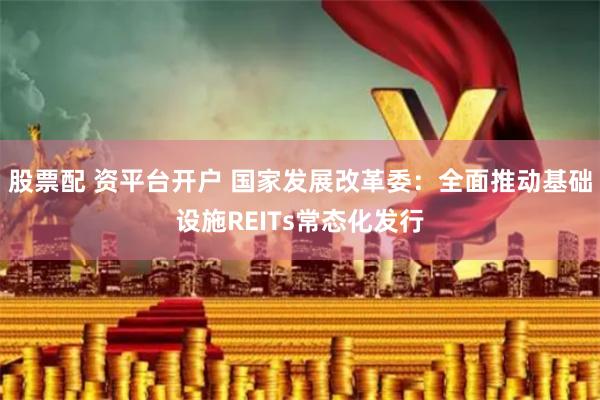 股票配 资平台开户 国家发展改革委：全面推动基础设施REITs常态化发行