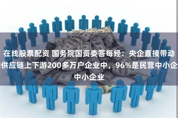 在线股票配资 国务院国资委答每经：央企直接带动的供应链上下游200多万户企业中，96%是民营中小企业