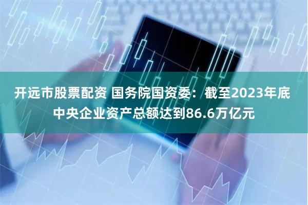 开远市股票配资 国务院国资委：截至2023年底 中央企业资产总额达到86.6万亿元