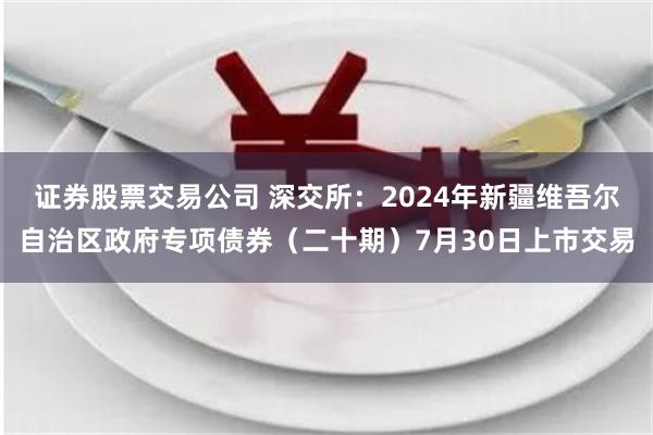 证券股票交易公司 深交所：2024年新疆维吾尔自治区政府专项债券（二十期）7月30日上市交易