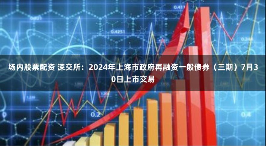 场内股票配资 深交所：2024年上海市政府再融资一般债券（三期）7月30日上市交易