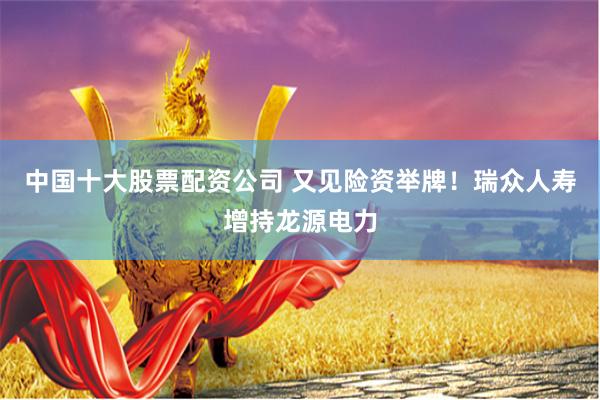 中国十大股票配资公司 又见险资举牌！瑞众人寿增持龙源电力