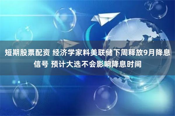 短期股票配资 经济学家料美联储下周释放9月降息信号 预计大选不会影响降息时间