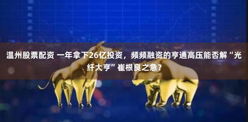 温州股票配资 一年拿下26亿投资，频频融资的亨通高压能否解“光纤大亨”崔根良之急？