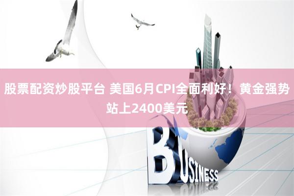 股票配资炒股平台 美国6月CPI全面利好！黄金强势站上2400美元