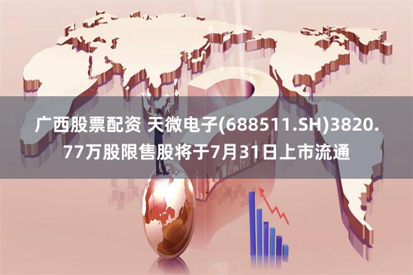 广西股票配资 天微电子(688511.SH)3820.77万股限售股将于7月31日上市流通