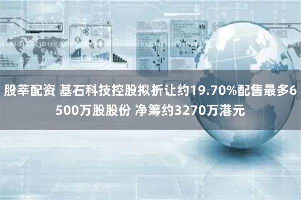 股莘配资 基石科技控股拟折让约19.70%配售最多6500万股股份 净筹约3270万港元