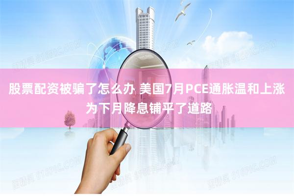 股票配资被骗了怎么办 美国7月PCE通胀温和上涨 为下月降息铺平了道路