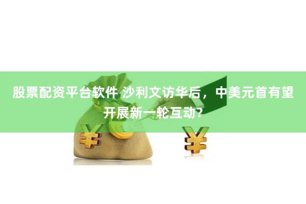 股票配资平台软件 沙利文访华后，中美元首有望开展新一轮互动？