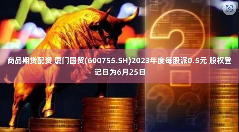 商品期货配资 厦门国贸(600755.SH)2023年度每股派0.5元 股权登记日为6月25日