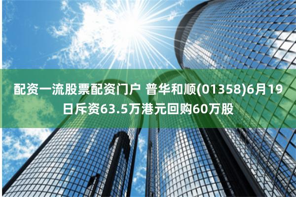 配资一流股票配资门户 普华和顺(01358)6月19日斥资63.5万港元回购60万股