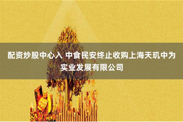 配资炒股中心入 中食民安终止收购上海天玑中为实业发展有限公司