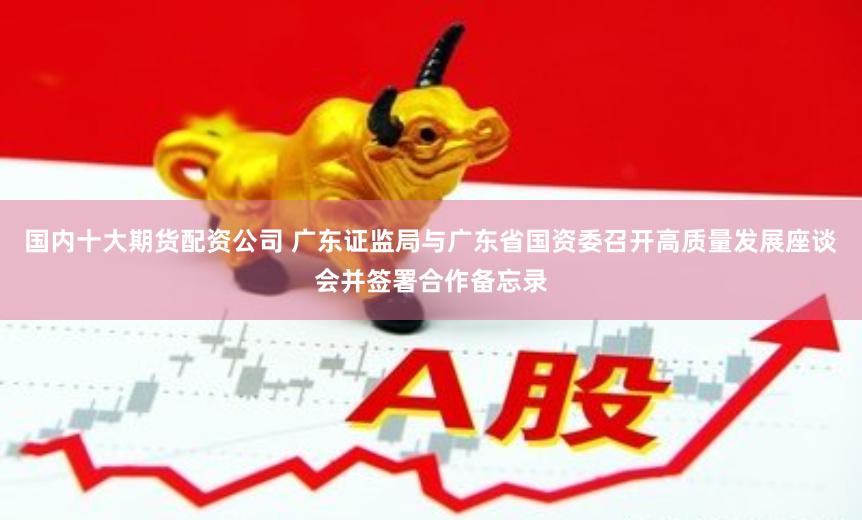 国内十大期货配资公司 广东证监局与广东省国资委召开高质量发展座谈会并签署合作备忘录