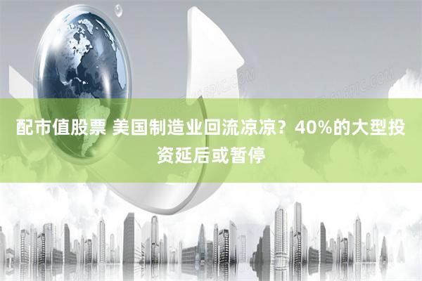 配市值股票 美国制造业回流凉凉？40%的大型投资延后或暂停