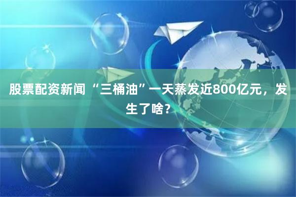 股票配资新闻 “三桶油”一天蒸发近800亿元，发生了啥？