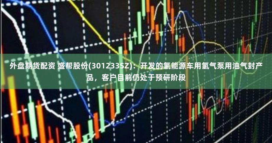 外盘期货配资 盛帮股份(301233SZ)：开发的氢能源车用氢气泵用油气封产品，客户目前仍处于预研阶段
