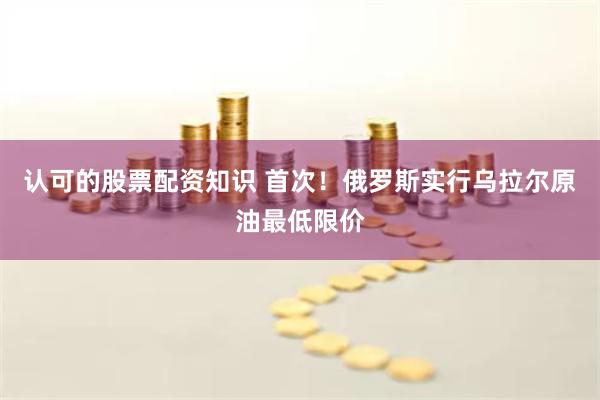 认可的股票配资知识 首次！俄罗斯实行乌拉尔原油最低限价