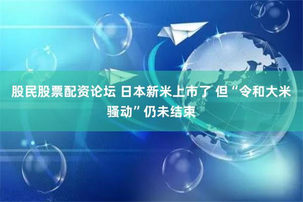 股民股票配资论坛 日本新米上市了 但“令和大米骚动”仍未结束