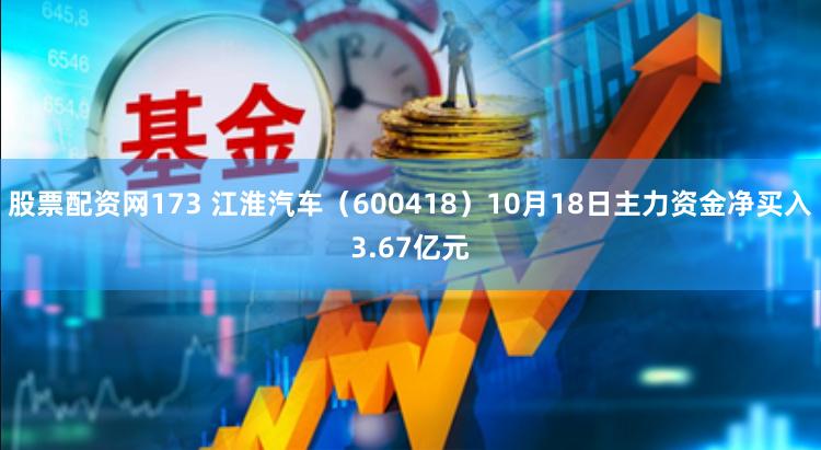 股票配资网173 江淮汽车（600418）10月18日主力资金净买入3.67亿元