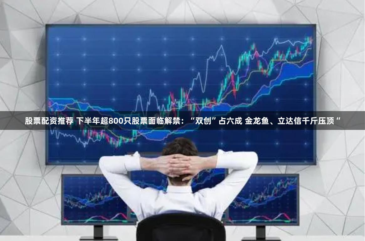 股票配资推荐 下半年超800只股票面临解禁：“双创”占六成 金龙鱼、立达信千斤压顶“