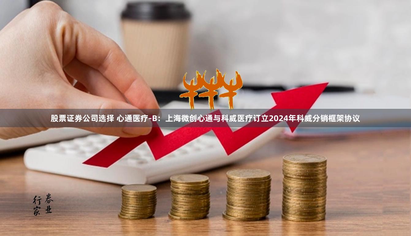 股票证券公司选择 心通医疗-B：上海微创心通与科威医疗订立2024年科威分销框架协议