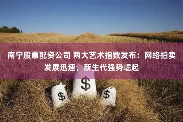 南宁股票配资公司 两大艺术指数发布：网络拍卖发展迅速，新生代强势崛起