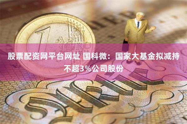 股票配资网平台网址 国科微：国家大基金拟减持不超3%公司股份