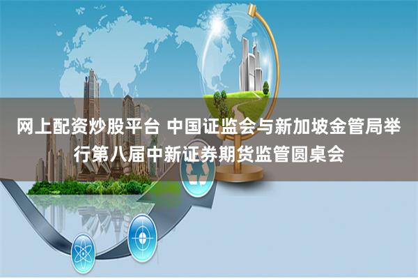网上配资炒股平台 中国证监会与新加坡金管局举行第八届中新证券期货监管圆桌会