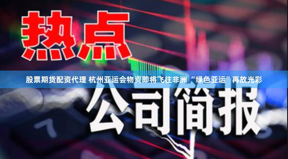 股票期货配资代理 杭州亚运会物资即将飞往非洲 “绿色亚运”再放光彩