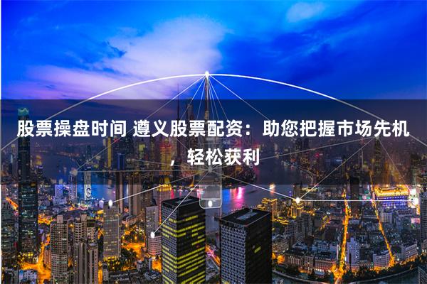 股票操盘时间 遵义股票配资：助您把握市场先机，轻松获利