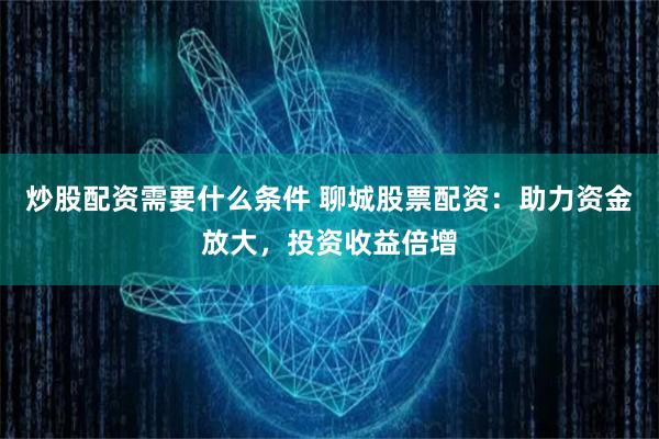 炒股配资需要什么条件 聊城股票配资：助力资金放大，投资收益倍增
