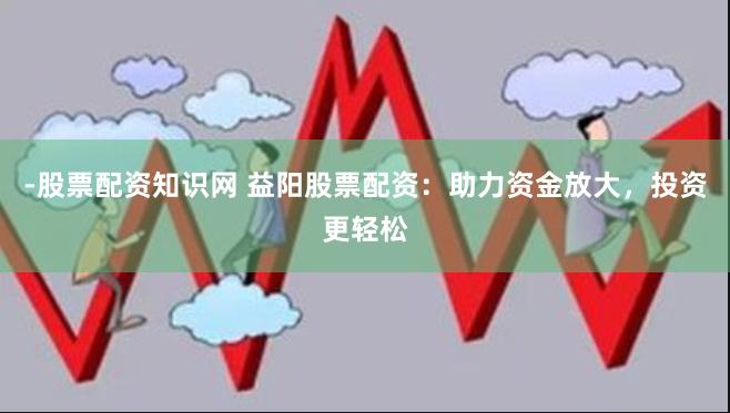 -股票配资知识网 益阳股票配资：助力资金放大，投资更轻松