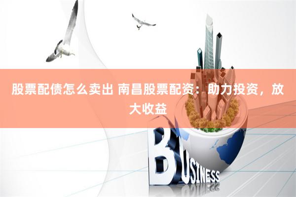 股票配债怎么卖出 南昌股票配资：助力投资，放大收益