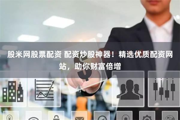 股米网股票配资 配资炒股神器！精选优质配资网站，助你财富倍增