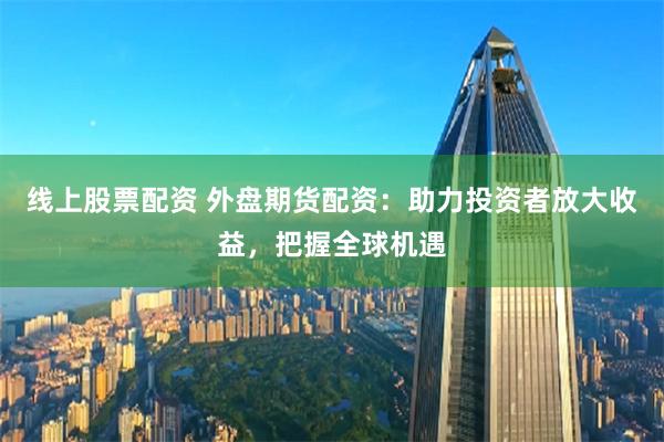 线上股票配资 外盘期货配资：助力投资者放大收益，把握全球机遇