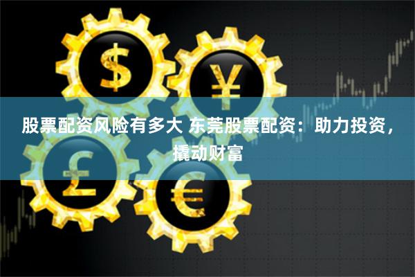 股票配资风险有多大 东莞股票配资：助力投资，撬动财富
