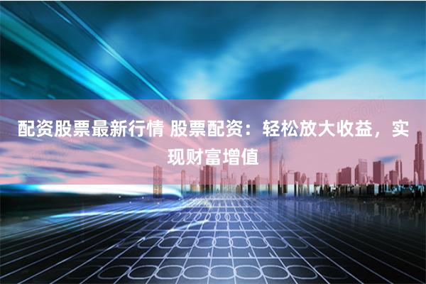 配资股票最新行情 股票配资：轻松放大收益，实现财富增值