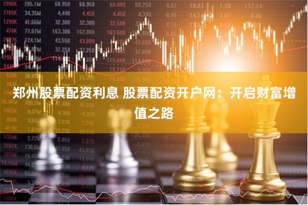 郑州股票配资利息 股票配资开户网：开启财富增值之路