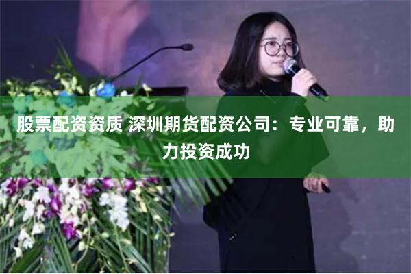 股票配资资质 深圳期货配资公司：专业可靠，助力投资成功